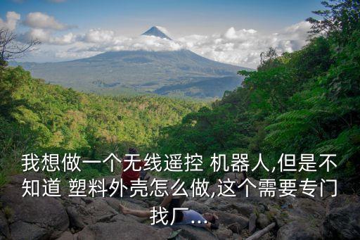 我想做一個(gè)無(wú)線遙控 機(jī)器人,但是不知道 塑料外殼怎么做,這個(gè)需要專門找廠...