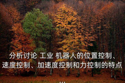 分析討論 工業(yè) 機(jī)器人的位置控制、速度控制、加速度控制和力控制的特點(diǎn)...