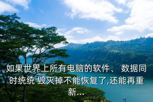 如果世界上所有電腦的軟件、 數(shù)據(jù)同時(shí)統(tǒng)統(tǒng) 毀滅掉不能恢復(fù)了,還能再重新...