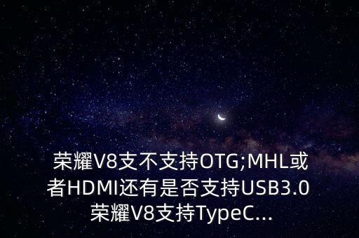  榮耀V8支不支持OTG;MHL或者HDMI還有是否支持USB3.0 榮耀V8支持TypeC...