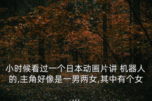 小時(shí)候看過一個(gè)日本動(dòng)畫片講 機(jī)器人的,主角好像是一男兩女,其中有個(gè)女...