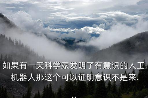 如果有一天科學(xué)家發(fā)明了有意識的人工 機(jī)器人那這個可以證明意識不是來...