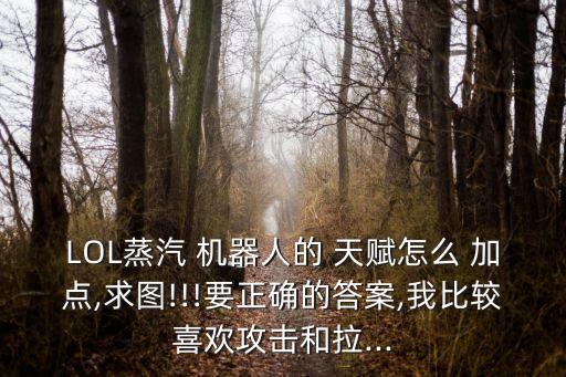 LOL蒸汽 機器人的 天賦怎么 加點,求圖!!!要正確的答案,我比較喜歡攻擊和拉...
