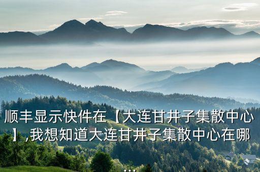 順豐顯示快件在【大連甘井子集散中心】,我想知道大連甘井子集散中心在哪...