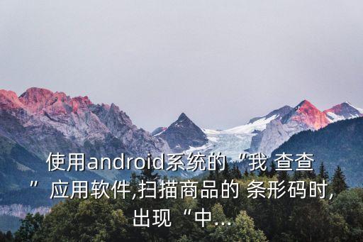 使用android系統(tǒng)的“我 查查”應(yīng)用軟件,掃描商品的 條形碼時,出現(xiàn)“中...