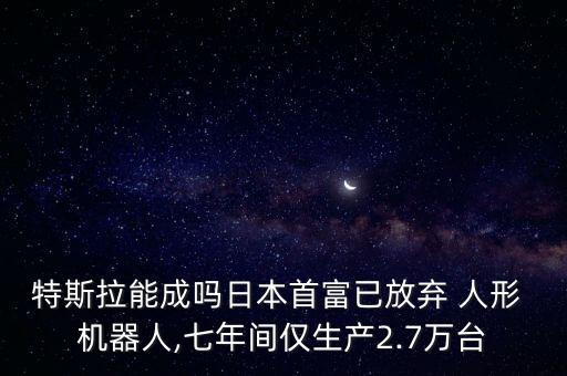 特斯拉能成嗎日本首富已放棄 人形 機器人,七年間僅生產2.7萬臺