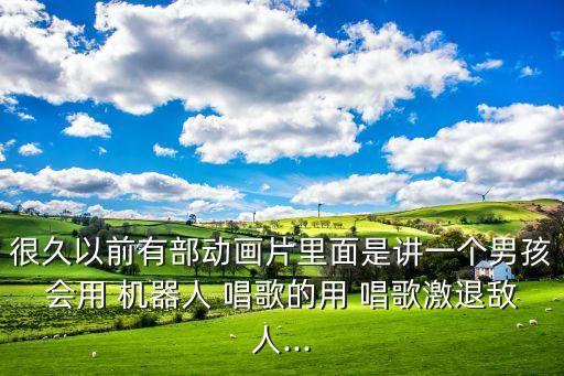 很久以前有部動畫片里面是講一個男孩會用 機器人 唱歌的用 唱歌激退敵人...