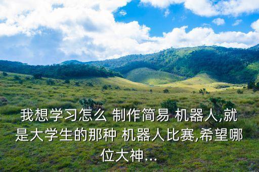 我想學習怎么 制作簡易 機器人,就是大學生的那種 機器人比賽,希望哪位大神...