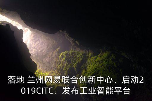 落地 蘭州網(wǎng)易聯(lián)合創(chuàng)新中心、啟動(dòng)2019CITC、發(fā)布工業(yè)智能平臺(tái)