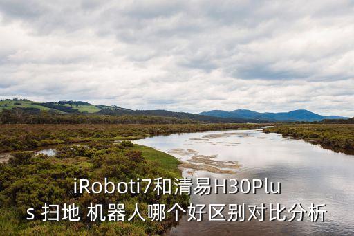 iRoboti7和清易H30Plus 掃地 機(jī)器人哪個(gè)好區(qū)別對(duì)比分析