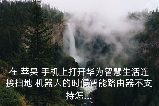 在 蘋果 手機(jī)上打開(kāi)華為智慧生活連接掃地 機(jī)器人的時(shí)候智能路由器不支持怎...
