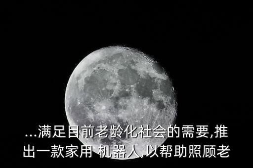 ...滿足目前老齡化社會的需要,推出一款家用 機器人,以幫助照顧老