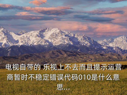 電視自帶的 樂視上不去而且提示運營商暫時不穩(wěn)定錯誤代碼010是什么意思...