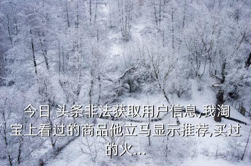  今日 頭條非法獲取用戶信息,我淘寶上看過的商品他立馬顯示推薦,買過的火...
