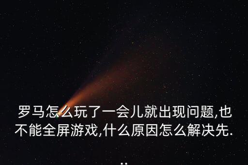  羅馬怎么玩了一會兒就出現(xiàn)問題,也不能全屏游戲,什么原因怎么解決先...