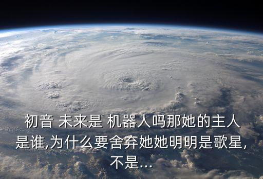 初音 未來是 機器人嗎那她的主人是誰,為什么要舍棄她她明明是歌星,不是...