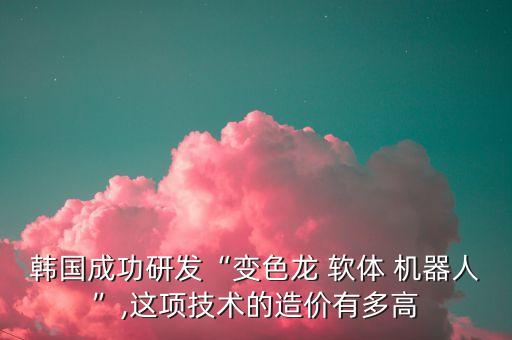 韓國成功研發(fā)“變色龍 軟體 機器人”,這項技術(shù)的造價有多高