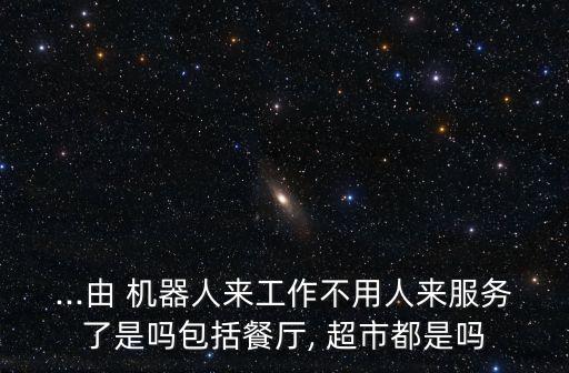 ...由 機器人來工作不用人來服務(wù)了是嗎包括餐廳, 超市都是嗎