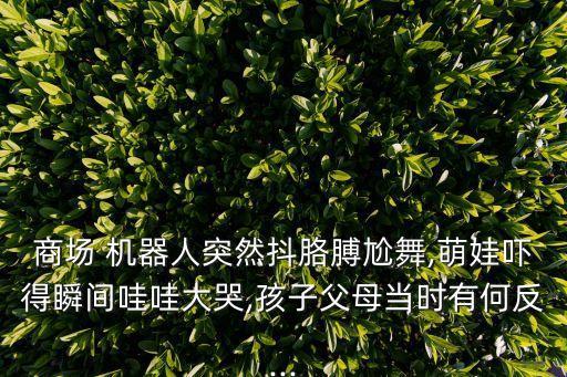 商場(chǎng) 機(jī)器人突然抖胳膊尬舞,萌娃嚇得瞬間哇哇大哭,孩子父母當(dāng)時(shí)有何反...