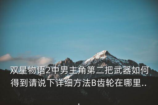  雙星物語2中男主角第二把武器如何得到請說下詳細(xì)方法B齒輪在哪里...
