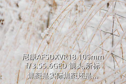 尼康A(chǔ)FSDXVR18 105mmf/3.55.6GED 鏡頭,所標(biāo)焦距是實(shí)際焦距還是...