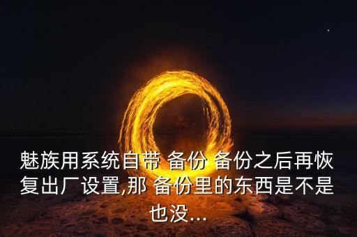 魅族用系統(tǒng)自帶 備份 備份之后再恢復(fù)出廠設(shè)置,那 備份里的東西是不是也沒...