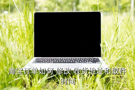 淘寶訂單如何 修改 收貨地址和取件時間