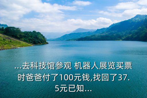 ...去科技館參觀 機器人展覽買票時爸爸付了100元錢,找回了37.5元已知...