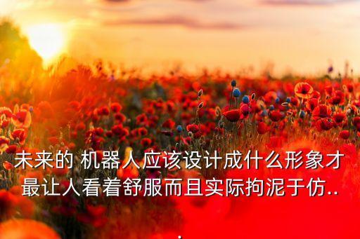 未來的 機器人應(yīng)該設(shè)計成什么形象才最讓人看著舒服而且實際拘泥于仿...