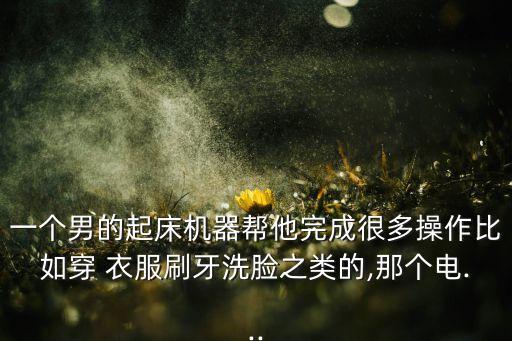 一個(gè)男的起床機(jī)器幫他完成很多操作比如穿 衣服刷牙洗臉之類(lèi)的,那個(gè)電...