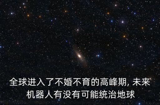 全球進(jìn)入了不婚不育的高峰期, 未來 機(jī)器人有沒有可能統(tǒng)治地球