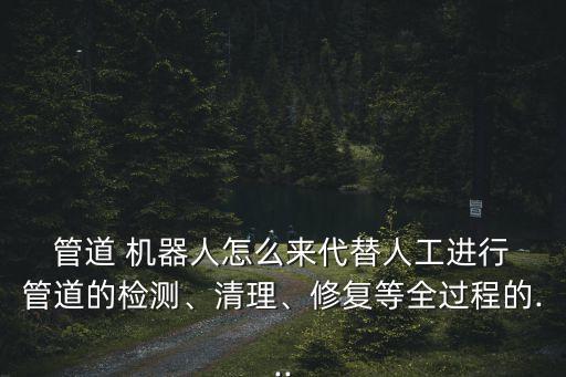  管道 機器人怎么來代替人工進(jìn)行 管道的檢測、清理、修復(fù)等全過程的...