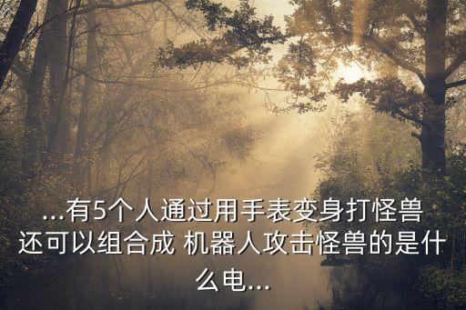 ...有5個人通過用手表變身打怪獸還可以組合成 機器人攻擊怪獸的是什么電...