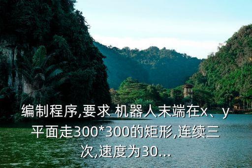 編制程序,要求 機器人末端在x、y平面走300*300的矩形,連續(xù)三次,速度為30...