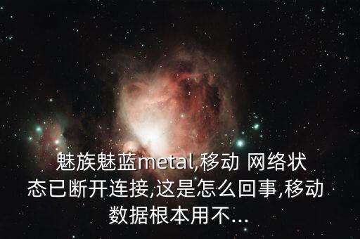  魅族魅藍metal,移動 網(wǎng)絡狀態(tài)已斷開連接,這是怎么回事,移動 數(shù)據(jù)根本用不...