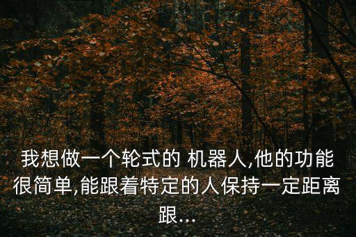我想做一個(gè)輪式的 機(jī)器人,他的功能很簡單,能跟著特定的人保持一定距離跟...