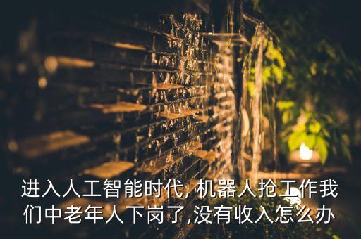 進入人工智能時代, 機器人搶工作我們中老年人下崗了,沒有收入怎么辦