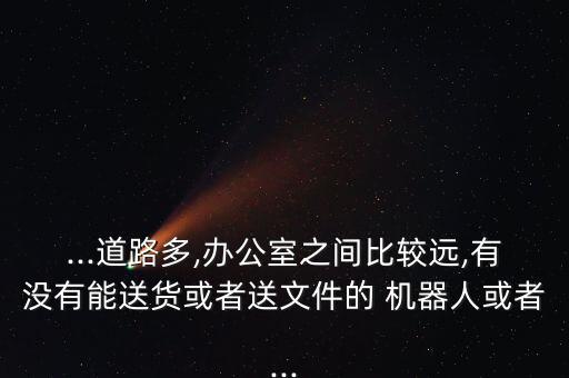 ...道路多,辦公室之間比較遠(yuǎn),有沒有能送貨或者送文件的 機(jī)器人或者...