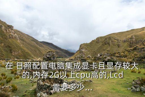 在 日照配置電腦集成顯卡且顯存較大的,內(nèi)存2G以上cpu高的,Lcd需要多少...