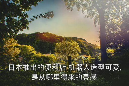 日本推出的便利店 機器人造型可愛,是從哪里得來的靈感