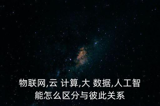 物聯(lián)網(wǎng),云 計算,大 數(shù)據(jù),人工智能怎么區(qū)分與彼此關(guān)系