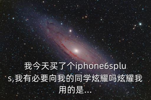 我今天買了個(gè)iphone6splus,我有必要向我的同學(xué)炫耀嗎炫耀我用的是...