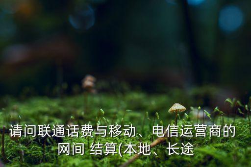 請問聯(lián)通話費(fèi)與移動(dòng)、電信運(yùn)營商的 網(wǎng)間 結(jié)算(本地、長途