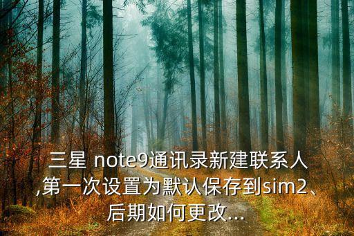  三星 note9通訊錄新建聯(lián)系人,第一次設(shè)置為默認(rèn)保存到sim2、后期如何更改...