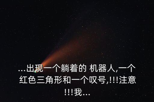 ...出現(xiàn)一個(gè)躺著的 機(jī)器人,一個(gè) 紅色三角形和一個(gè)嘆號,!!!注意!!!我...