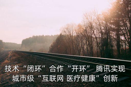 技術(shù)“閉環(huán)”合作“開環(huán)” 騰訊實(shí)現(xiàn)城市級“互聯(lián)網(wǎng) 醫(yī)療健康”創(chuàng)新