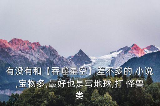 有沒(méi)有和【吞噬星空】差不多的 小說(shuō),寶物多,最好也是寫(xiě)地球,打 怪獸類(lèi)