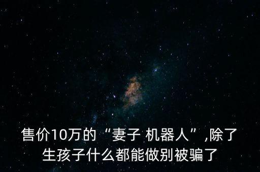 售價10萬的“妻子 機器人”,除了生孩子什么都能做別被騙了