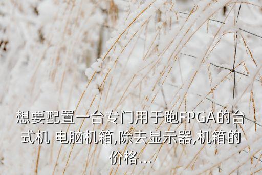 想要配置一臺專門用于跑FPGA的臺式機 電腦機箱,除去顯示器,機箱的價格...