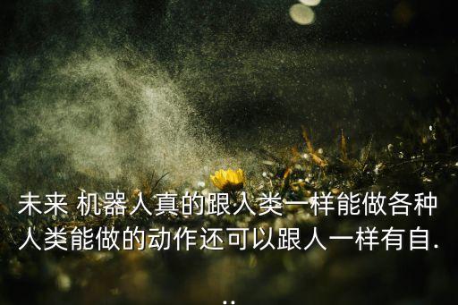 未來 機(jī)器人真的跟人類一樣能做各種人類能做的動(dòng)作還可以跟人一樣有自...